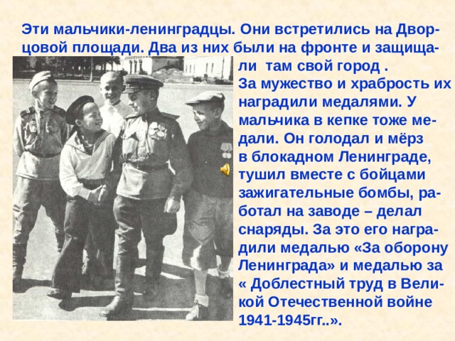 Эти мальчики-ленинградцы. Они встретились на Двор- цовой площади. Два из них были на фронте и защища-  ли там свой город .  За мужество и храбрость их  наградили медалями. У  мальчика в кепке тоже ме-  дали. Он голодал и мёрз  в блокадном Ленинграде,  тушил вместе с бойцами  зажигательные бомбы, ра-  ботал на заводе – делал  снаряды. За это его награ-  дили медалью «За оборону  Ленинграда» и медалью за  « Доблестный труд в Вели-  кой Отечественной войне  1941-1945гг..». Эти мальчики-ленинградцы. Они встретились на Двор- цовой площади. Два из них были на фронте и защища- ли там свой город . За мужество и храбрость их наградили медалями. У мальчика в кепке тоже ме- дали. Он голодал и мёрз в блокадном Ленинграде, тушил вместе с бойцами зажигательные бомбы, ра- ботал на заводе – делал снаряды. За это его награ- дили медалью «За оборону Ленинграда» и медалью за « Доблестный труд в Вели- кой Отечественной войне 1941-1945гг..». 