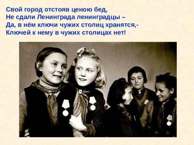 Свой город отстояв ценою бед, Не сдали Ленинграда ленинградцы – Да, в нём ключи чужих столиц хранятся,- Ключей к нему в чужих столицах нет! Свой город отстояв ценою бед, Не сдали Ленинграда ленинградцы – Да, в нём ключи чужих столиц хранятся,- Ключей к нему в чужих столицах нет! 