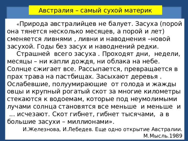 Австралия – самый сухой материк  « Природа австралийцев не балует. Засуха (порой она тянется несколько месяцев, а порой и лет) сменяется ливнями , ливни и наводнения –новой засухой. Годы без засух и наводнений редки.  Страшней всего засуха . Проходят дни, недели, месяцы – ни капли дождя, ни облака на небе. Солнце сжигает все. Рассыпается, превращается в прах трава на пастбищах. Засыхают деревья . Ослабевшие, полуумирающие от голода и жажды овцы и крупный рогатый скот за многие километры стекаются к водоемам, которые под неумолимыми лучами солнца становятся все меньше и меньше и ... исчезают. Скот гибнет, гибнет тысячами, а в большие засухи – миллионами».  И.Железнова, И.Лебедев. Еще одно открытие Австралии. М.Мысль.1989 