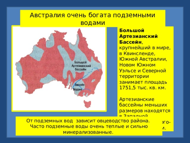 Австралия очень богата подземными водами Большой Артезианский Бассейн , крупнейший в мире, в Квинсленде, Южной Австралии, Новом Южном Уэльсе и Северной территории занимает площадь 1751,5 тыс. кв. км. Артезианские бассейны меньших размеров находятся в Западной Австралии и на юго-востоке Виктории.  От подземных вод зависит овцеводство района. Часто подземные воды очень теплые и сильно минерализованные. 