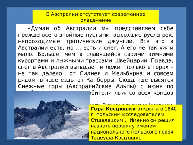 В Австралии отсутствует современное оледенение  «Думая об Австралии мы представляем себе прежде всего знойные пустыни, высохшие русла рек, непроходимые тропические джунгли. Все это в Австралии есть, но ... есть и снег. А его не так уж и мало. Больше, чем в славящейся своими зимними курортами и лыжными трассами Швейцарии. Правда, снег в Австралии выпадает и лежит только в горах – не так далеко от Сиднея и Мельбурна и совсем рядом, в часе езды от Канберры. Сюда, где высятся Снежные горы (Австралийские Альпы) с июня по октябрь съезжаются любители лыж со всех концов страны». И.Железнова, И.Лебедев. Еще одно открытие Австралии. М.Мысль.1989 Гора Косцюшко открыта в 1840 г. польским исследователем Стшелецким . Именно он решил назвать вершину именем национального польского героя Тадеуша Косцюшко 