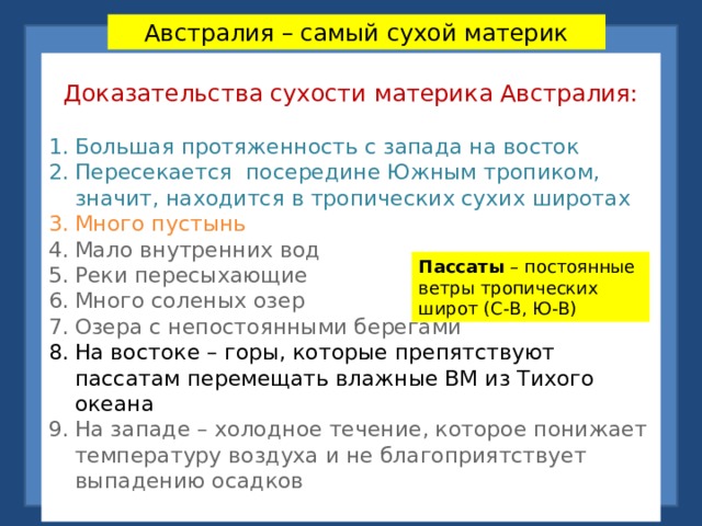 Австралия – самый сухой материк Доказательства сухости материка Австралия: Большая протяженность с запада на восток Пересекается посередине Южным тропиком, значит, находится в тропических сухих широтах Много пустынь Мало внутренних вод Реки пересыхающие Много соленых озер Озера с непостоянными берегами На востоке – горы, которые препятствуют пассатам перемещать влажные ВМ из Тихого океана На западе – холодное течение, которое понижает температуру воздуха и не благоприятствует выпадению осадков Пассаты – постоянные ветры тропических широт (С-В, Ю-В) 