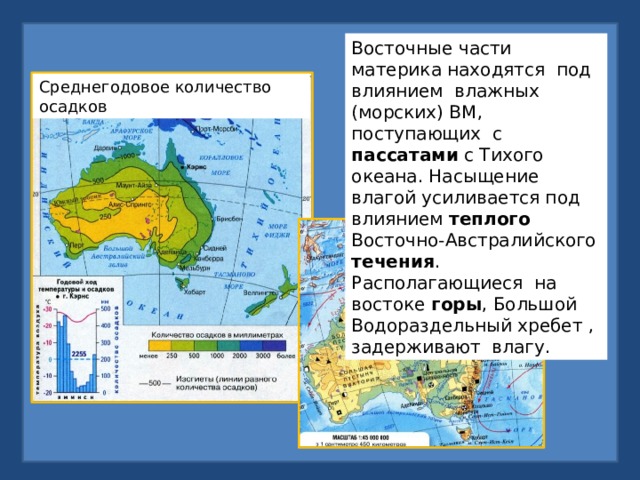 Восточные части материка находятся под влиянием влажных (морских) ВМ, поступающих с пассатами с Тихого океана. Насыщение влагой усиливается под влиянием теплого Восточно-Австралийского течения . Располагающиеся на востоке горы , Большой Водораздельный хребет , задерживают влагу. Среднегодовое количество осадков 