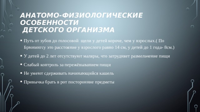 Анатомо-физиологические особенности  детского организма Путь от зубов до голосовой щели у детей короче, чем у взрослых.( По Брюнингсу это расстояние у взрослого равно 14 см, у детей до 1 года- 8см.) У детей до 2 лет отсутствуют маляры, что затрудняет размельчение пищи Слабый контроль за пережёвыванием пищи Не умеют сдерживать начинающийся кашель Привычка брать в рот посторонние предметы 