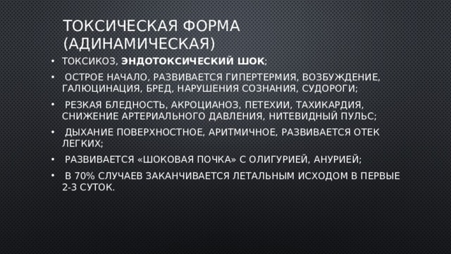 Токсическая форма (адинамическая) токсикоз, эндотоксический шок ;  острое начало, развивается гипертермия, возбуждение, галюцинация, бред, нарушения сознания, судороги;  резкая бледность, акроцианоз, петехии, тахикардия, снижение артериального давления, нитевидный пульс;  дыхание поверхностное, аритмичное, развивается отек легких;  развивается «шоковая почка» с олигурией, анурией;  в 70% случаев заканчивается летальным исходом в первые 2-3 суток. 