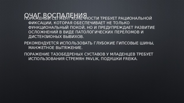 Очаг воспаления Пораженый сегмент конечности требует рациональной фиксации, которая обеспечивает не только функциональный покой, но и предупреждает развитие осложнений в виде патологических переломов и дистензионых вывихов. Рекомендуется использовать глубокие гипсовые шины, манжетное вытяжение. Поражение тазобедреных суставов у младенцев требует использования стремян Pavlik, подушки Freika. 