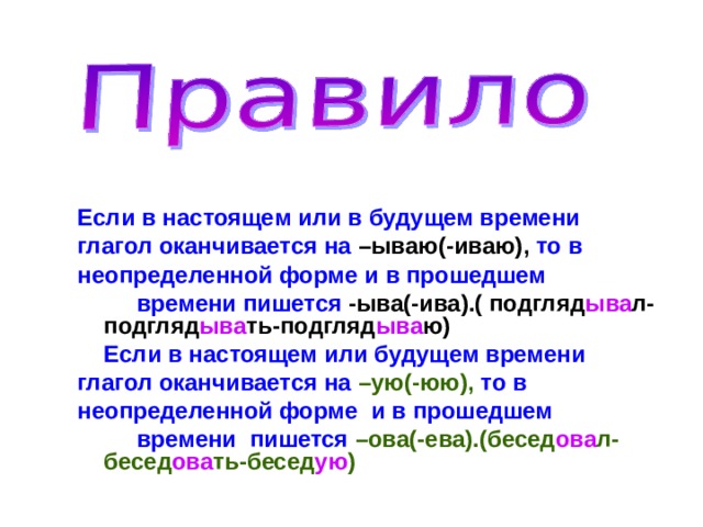   Если в настоящем или в будущем времени глагол оканчивается на –ываю(-иваю), то в неопределенной форме и в прошедшем  времени пишется -ыва(-ива).( подгляд ыва л- подгляд ыва ть-подгляд ыва ю)   Если в настоящем или будущем времени глагол оканчивается на –ую(-юю), то в неопределенной форме и в прошедшем  времени пишется –ова(-ева).(бесед ова л- бесед ова ть-бесед ую )  