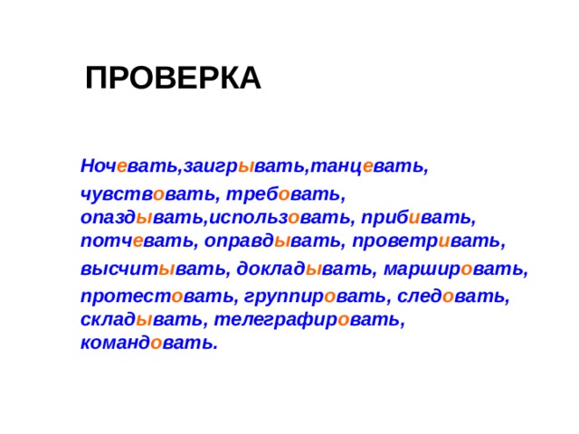 ПРОВЕРКА  Ноч е вать,заигр ы вать,танц е вать,  чувств о вать, треб о вать, опазд ы вать,использ о вать, приб и вать, потч е вать, оправд ы вать, проветр и вать,  высчит ы вать, доклад ы вать, маршир о вать,  протест о вать, группир о вать, след о вать, склад ы вать, телеграфир о вать, команд о вать.   