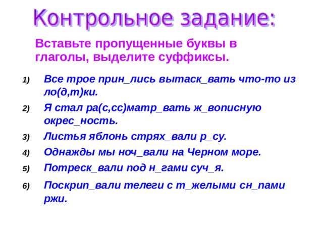  Вставьте пропущенные буквы в глаголы, выделите суффиксы. Все трое прин_лись вытаск_вать что-то из ло(д,т)ки. Я стал ра(с,сс)матр_вать ж_вописную окрес_ность. Листья яблонь стрях_вали р_су. Однажды мы ноч_вали на Черном море. Потреск_вали под н_гами суч_я. Поскрип_вали телеги с т_желыми  сн_пами ржи.  