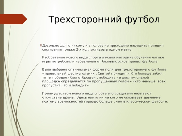 Трехсторонний футбол Довольно долго никому и в голову не приходило нарушить принцип состязания только 2-х коллективов в одном матче.   Изобретение нового вида спорта и новая методика обучения логике игры потребовали избавления от базовых основ правил футбола.   Была выбрана оптимальная форма поля для трехстороннего футбола – правильный шестиугольник . Святой принцип « Кто больше забил , тот и победил» был отброшен , победить на шестиугольной площадке определяется по пропущенным голам – «кто меньше всех пропустит , то и победит»   Преимуществом нового вида спорта его создатели называют отсутствие драмы. Здесь никто ни на кого не оказывает давление, поэтому возможностей гораздо больше , чем в классическом футболе.    