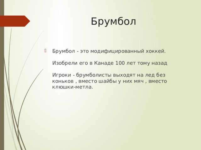 Брумбол Брумбол - это модифицированный хоккей.   Изобрели его в Канаде 100 лет тому назад   Игроки - брумболисты выходят на лед без коньков , вместо шайбы у них мяч , вместо клюшки-метла. 