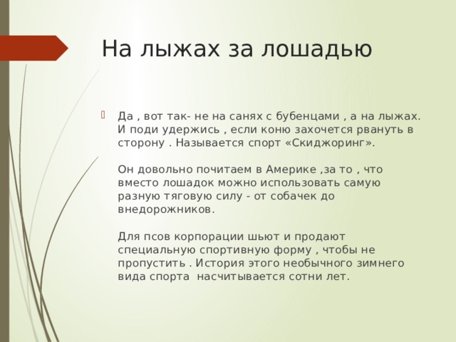 На лыжах за лошадью Да , вот так- не на санях с бубенцами , а на лыжах. И поди удержись , если коню захочется рвануть в сторону . Называется спорт «Скиджоринг».   Он довольно почитаем в Америке ,за то , что вместо лошадок можно использовать самую разную тяговую силу - от собачек до внедорожников.   Для псов корпорации шьют и продают специальную спортивную форму , чтобы не пропустить . История этого необычного зимнего вида спорта насчитывается сотни лет. 