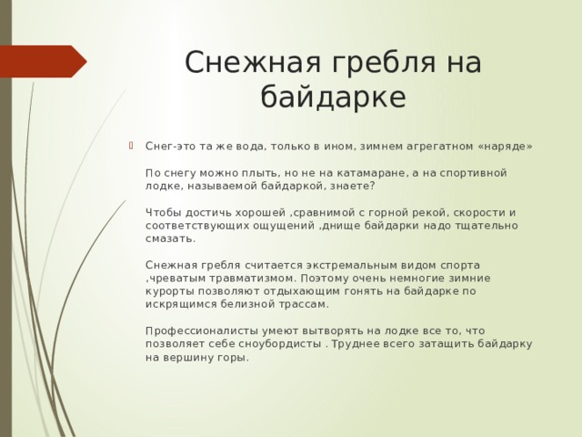 Снежная гребля на байдарке Снег-это та же вода, только в ином, зимнем агрегатном «наряде»   По снегу можно плыть, но не на катамаране, а на спортивной лодке, называемой байдаркой, знаете?   Чтобы достичь хорошей ,сравнимой с горной рекой, скорости и соответствующих ощущений ,днище байдарки надо тщательно смазать.   Снежная гребля считается экстремальным видом спорта ,чреватым травматизмом. Поэтому очень немногие зимние курорты позволяют отдыхающим гонять на байдарке по искрящимся белизной трассам.   Профессионалисты умеют вытворять на лодке все то, что позволяет себе сноубордисты . Труднее всего затащить байдарку на вершину горы. 