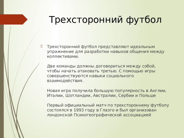 Трехсторонний футбол Трехсторонний футбол представляют идеальным упражнение для разработки навыков общения между коллективами.   Две команды должны договориться между собой, чтобы начать атаковать третью. С помощью игры совершенствуются навыки социального взаимодействия.   Новая игра получила большую популярность в Англии, Италии, Шотландии, Австралии, Сербии и Польше   Первый официальный матч по трехстороннему футболу состоялся в 1993 году в Глазго и был организован лондонской Психогеографической ассоциацией 