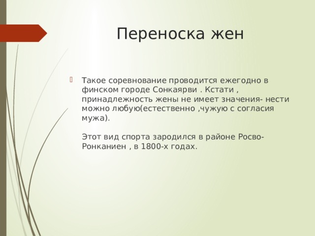 Переноска жен Такое соревнование проводится ежегодно в финском городе Сонкаярви . Кстати , принадлежность жены не имеет значения- нести можно любую(естественно ,чужую с согласия мужа).   Этот вид спорта зародился в районе Росво-Ронканиен , в 1800-х годах. 