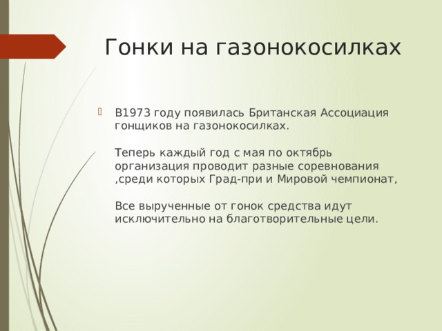 Гонки на газонокосилках В1973 году появилась Британская Ассоциация гонщиков на газонокосилках.   Теперь каждый год с мая по октябрь организация проводит разные соревнования ,среди которых Град-при и Мировой чемпионат,   Все вырученные от гонок средства идут исключительно на благотворительные цели.    