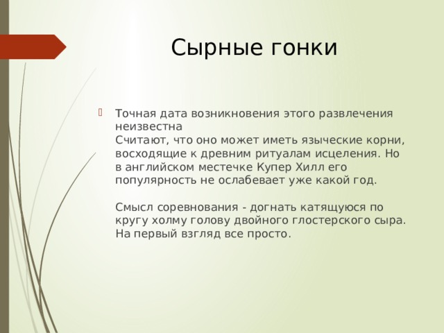 Сырные гонки Точная дата возникновения этого развлечения неизвестна  Считают, что оно может иметь языческие корни, восходящие к древним ритуалам исцеления. Но в английском местечке Купер Хилл его популярность не ослабевает уже какой год.   Смысл соревнования - догнать катящуюся по кругу холму голову двойного глостерского сыра. На первый взгляд все просто.    