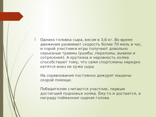 Однако головка сыра, весом в 3,6 кг. Во время движения развивает скорость более 70 миль в час, и порой участники игры получают довольно серьезные травмы (ушибы ,переломы, вывихи и сотрясения). А крутизна и неровность холма способствуют тому, что сами спортсмены нередко катятся вниз не хуже сыра.   На соревнования постоянно дежурят машины скорой помощи.   Победителям считаются участник, первым достигший подножья холма. Ему-то и достается, а награду пойманная сырная голова 