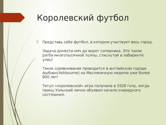 Королевский футбол Представь себе футбол, в котором участвует весь город.   Задача-донести мяч до ворот соперника. Это такое рэгби многотысячной толпы, стиснутой в лабиренте улиц!   Такое соревнование проводится в английском городе Ашборн(Ashbourne) на Масленичную неделю уже более 800 лет!   Титул «королевской» игра получила в 1928 голу, когда принц Уэльский лично объявил начало очередного состязания.    