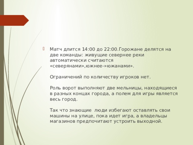 Матч длится 14:00 до 22:00.Горожане делятся на две команды: живущие севернее реки автоматически считаются «северянами»,южнее-»южанами».   Ограничений по количеству игроков нет.   Роль ворот выполняют две мельницы, находящиеся в разных концах города, а полем для игры является весь город.   Так что знающие люди избегают оставлять свои машины на улице, пока идет игра, а владельцы магазинов предпочитают устроить выходной. 