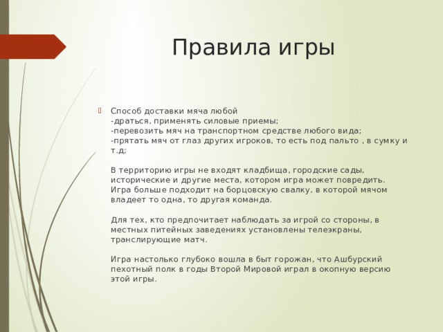 Правила игры Способ доставки мяча любой  -драться, применять силовые приемы;  -перевозить мяч на транспортном средстве любого вида;  -прятать мяч от глаз других игроков, то есть под пальто , в сумку и т.д;   В территорию игры не входят кладбища, городские сады, исторические и другие места, котором игра может повредить.  Игра больше подходит на борцовскую свалку, в которой мячом владеет то одна, то другая команда.   Для тех, кто предпочитает наблюдать за игрой со стороны, в местных питейных заведениях установлены телеэкраны, транслирующие матч.   Игра настолько глубоко вошла в быт горожан, что Ашбурский пехотный полк в годы Второй Мировой играл в окопную версию этой игры. 