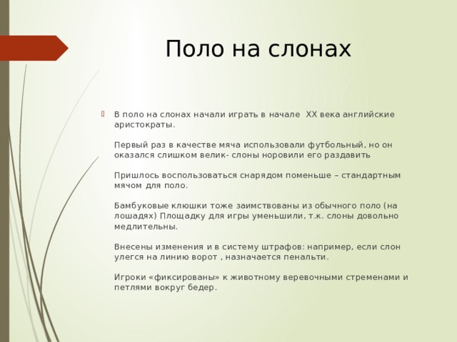 Поло на слонах В поло на слонах начали играть в начале XX века английские аристократы.   Первый раз в качестве мяча использовали футбольный, но он оказался слишком велик- слоны норовили его раздавить   Пришлось воспользоваться снарядом поменьше – стандартным мячом для поло.   Бамбуковые клюшки тоже заимствованы из обычного поло (на лошадях) Площадку для игры уменьшили, т.к. слоны довольно медлительны.   Внесены изменения и в систему штрафов: например, если слон улегся на линию ворот , назначается пенальти.   Игроки «фиксированы» к животному веревочными стременами и петлями вокруг бедер. 