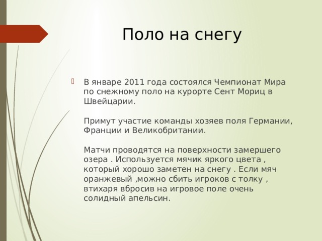 Поло на снегу В январе 2011 года состоялся Чемпионат Мира по снежному поло на курорте Сент Мориц в Швейцарии.   Примут участие команды хозяев поля Германии, Франции и Великобритании.   Матчи проводятся на поверхности замершего озера . Используется мячик яркого цвета , который хорошо заметен на снегу . Если мяч оранжевый ,можно сбить игроков с толку , втихаря вбросив на игровое поле очень солидный апельсин. 