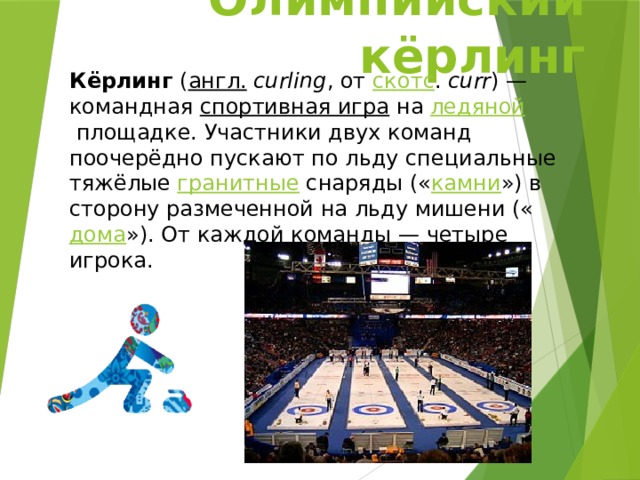 Олимпийский кёрлинг Кёрлинг  ( англ.   curling , от  скотс .  curr ) — командная  спортивная игра  на  ледяной  площадке. Участники двух команд поочерёдно пускают по льду специальные тяжёлые  гранитные  снаряды (« камни ») в сторону размеченной на льду мишени (« дома »). От каждой команды — четыре игрока. 