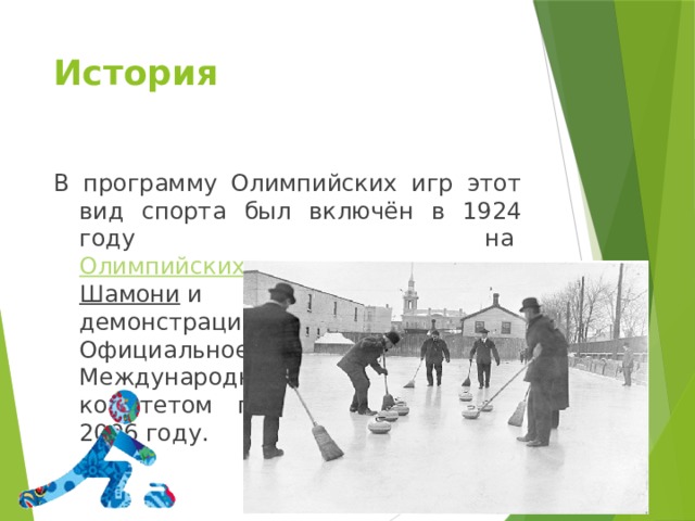 История В программу Олимпийских игр этот вид спорта был включён в 1924 году на  Олимпийских зимних играх в Шамони  и являлся демонстрационным видом спорта. Официальное принятие керлинга Международным олимпийским комитетом произошло только в 2006 году. 