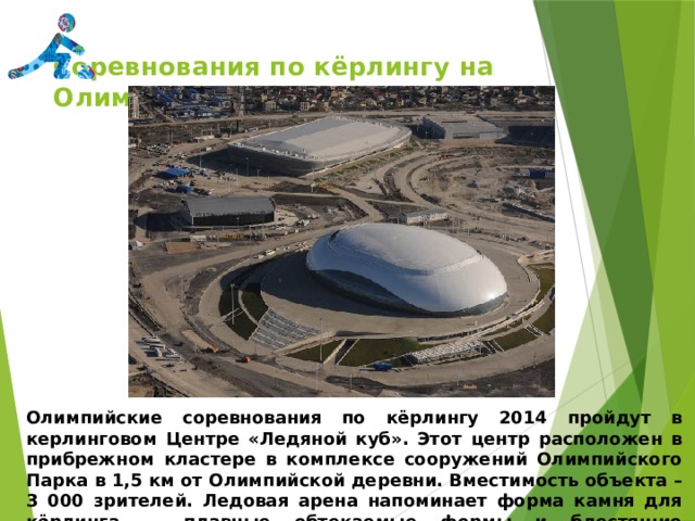 Соревнования по кёрлингу на Олимпийских играх Сочи-2014   Олимпийские соревнования по кёрлингу 2014 пройдут в керлинговом Центре «Ледяной куб». Этот центр расположен в прибрежном кластере в комплексе сооружений Олимпийского Парка в 1,5 км от Олимпийской деревни. Вместимость объекта – 3 000 зрителей. Ледовая арена напоминает форма камня для кёрлинга — плавные обтекаемые формы и блестящие полированные поверхности. 