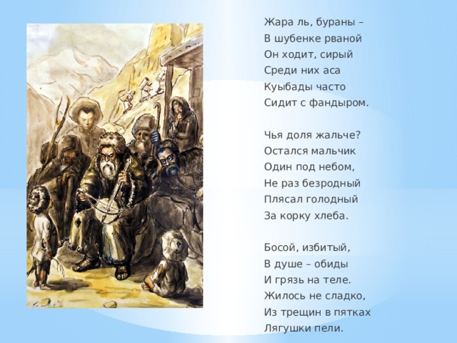 Жара ль, бураны – В шубенке рваной Он ходит, сирый Среди них аса Куыбады часто Сидит с фандыром.   Чья доля жальче? Остался мальчик Один под небом, Не раз безродный Плясал голодный За корку хлеба.   Босой, избитый, В душе – обиды И грязь на теле. Жилось не сладко, Из трещин в пятках Лягушки пели. 