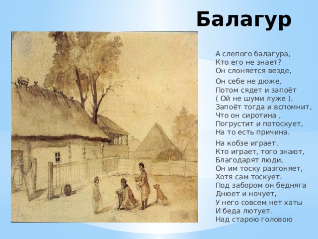 Балагур    А слепого балагура,  Кто его не знает?  Он слоняется везде, Он себе не дюже,  Потом сядет и запоёт  ( Ой не шуми луже ).  Запоёт тогда и вспомнит,  Что он сиротина ,  Погрустит и потоскует,  На то есть причина. На кобзе играет.  Кто играет, того знают,  Благодарят люди,  Он им тоску разгоняет,  Хотя сам тоскует.  Под забором он бедняга  Днюет и ночует,  У него совсем нет хаты  И беда лютует.  Над старою головою 