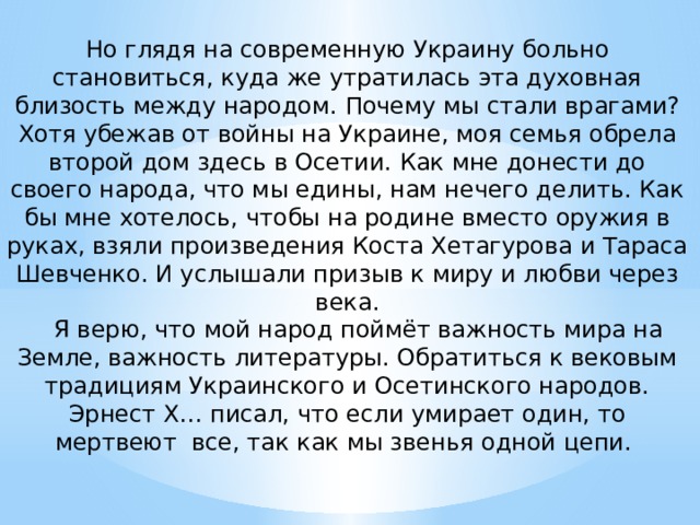 Но глядя на современную Украину больно становиться, куда же утратилась эта духовная близость между народом. Почему мы стали врагами? Хотя убежав от войны на Украине, моя семья обрела второй дом здесь в Осетии. Как мне донести до своего народа, что мы едины, нам нечего делить. Как бы мне хотелось, чтобы на родине вместо оружия в руках, взяли произведения Коста Хетагурова и Тараса Шевченко. И услышали призыв к миру и любви через века.  Я верю, что мой народ поймёт важность мира на Земле, важность литературы. Обратиться к вековым традициям Украинского и Осетинского народов. Эрнест Х… писал, что если умирает один, то мертвеют все, так как мы звенья одной цепи.   