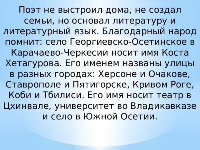 Поэт не выстроил дома, не создал семьи, но основал литературу и литературный язык. Благодарный народ помнит: село Георгиевско-Осетинское в Карачаево-Черкесии носит имя Коста Хетагурова. Его именем названы улицы в разных городах: Херсоне и Очакове, Ставрополе и Пятигорске, Кривом Роге, Коби и Тбилиси. Его имя носит театр в Цхинвале, университет во Владикавказе и село в Южной Осетии.   