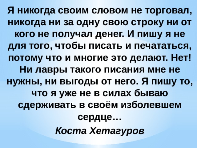 Я никогда своим словом не торговал, никогда ни за одну свою строку ни от кого не получал денег. И пишу я не для того, чтобы писать и печататься, потому что и многие это делают. Нет! Ни лавры такого писания мне не нужны, ни выгоды от него. Я пишу то, что я уже не в силах бываю сдерживать в своём изболевшем сердце… Коста Хетагуров 