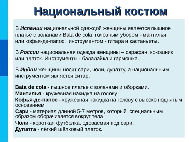Национальный костюм В Испании национальной одеждой женщины является пышное платье с воланами Bata de cola , головным убором - мантилья  или кофья-де-папос, инструментом - гитара и кастаньеты. В России национальная одежда женщины – сарафан, кокошник или платок. Инструменты - балалайка и гармошка. В Индии женщины носят сари, чоли, дупатту, а национальным инструментом является ситар. Bata de cola - пышное платье с воланами и оборками. Мантилья - кружевная накидка на голову Кофья-де-папос - кружевная накидка на голову с высоко поднятым основанием Сари - материал длиной 5-7 метров, который специальным образом оборачивается вокруг тела. Чоли - короткая футболка, одеваемая под сари. Дупатта - лёгкий шёлковый платок.