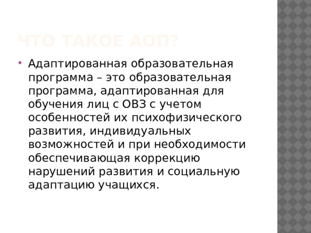 Что такое АОП? Адаптированная образовательная программа – это образовательная программа, адаптированная для обучения лиц с ОВЗ с учетом особенностей их психофизического развития, индивидуальных возможностей и при необходимости обеспечивающая коррекцию нарушений развития и социальную адаптацию учащихся. 