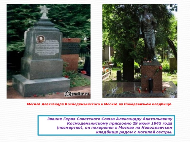 Могила Александра Космодемьянского в Москве на Новодевичьем кладбище.    Звание Героя Советского Союза Александру Анатольевичу Космодемьянскому присвоено 29 июня 1945 года (посмертно), он похоронен в Москве на Новодевичьем кладбище рядом с могилой сестры.