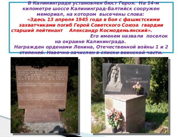 В Калининграде установлен бюст Героя. На 14-м километре шоссе Калининград-Балтийск сооружен мемориал, на котором высечены слова:   «Здесь 13 апреля 1945 года в боя с фашистскими захватчиками погиб Герой Советского Союза гвардии старший лейтенант Александр Космодемьянский». Его именем назвали поселок на окраине Калининграда.  Награжден орденами Ленина, Отечественной войны 1 и 2 степеней. Навечно зачислен в списки воинской части.