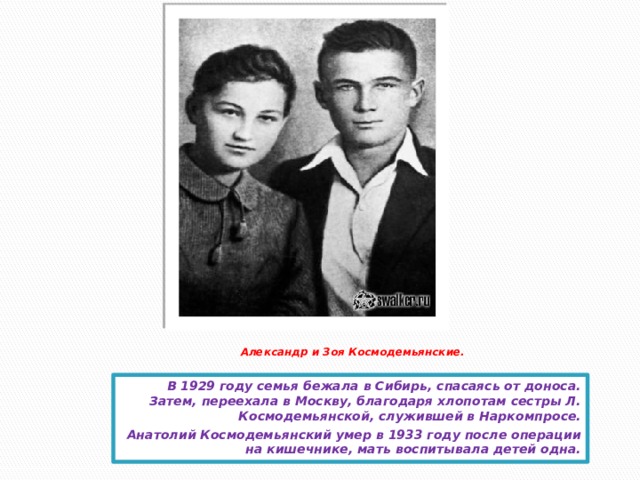 Александр и Зоя Космодемьянские.   В 1929 году семья бежала в Сибирь, спасаясь от доноса. Затем, переехала в Москву, благодаря хлопотам сестры Л. Космодемьянской, служившей в Наркомпросе. Анатолий Космодемьянский умер в 1933 году после операции на кишечнике, мать воспитывала детей одна.