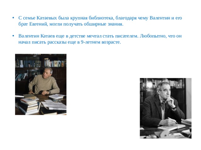 С семье Катаевых была крупная библиотека, благодаря чему Валентин и его брат Евгений, могли получать обширные знания. Валентин Катаев еще в детстве мечтал стать писателем. Любопытно, что он начал писать рассказы еще в 9-летнем возрасте. 