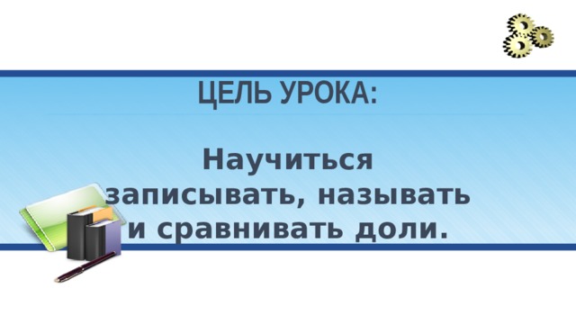ЦЕЛЬ УРОКА:   Научиться записывать, называть и сравнивать доли. 