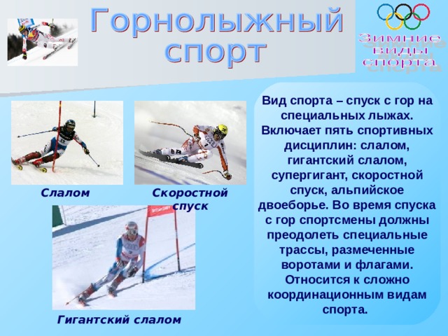 Вид спорта – спуск с гор на специальных лыжах. Включает пять спортивных дисциплин: слалом, гигантский слалом, супергигант, скоростной спуск, альпийское двоеборье. Во время спуска с гор спортсмены должны преодолеть специальные трассы, размеченные воротами и флагами. Относится к сложно координационным видам спорта.  Слалом Скоростной спуск Гигантский слалом 