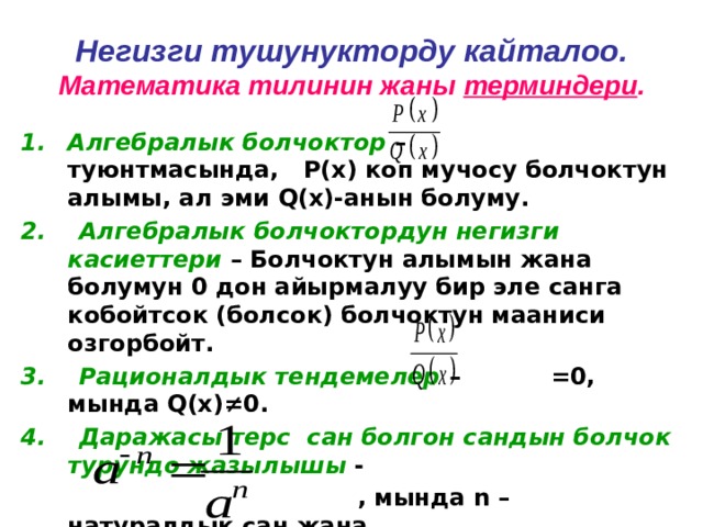 Негизги тушунукторду кайталоо.  Математика тилинин жаны терминдери . Алгебралык болчоктор – туюнтмасында, Р(х) коп мучосу болчоктун алымы, ал эми Q(х)-анын болуму. 2. Алгебралык болчоктордун негизги касиеттери – Болчоктун алымын жана болумун 0 дон айырмалуу бир эле санга кобойтсок (болсок) болчоктун мааниси озгорбойт. 3. Рационалдык тендемелер – =0, мында Q(х) ≠0. 4. Даражасы терс сан болгон сандын болчок турундо жазылышы -  , мында n – натуралдык сан жана  а≠0. 