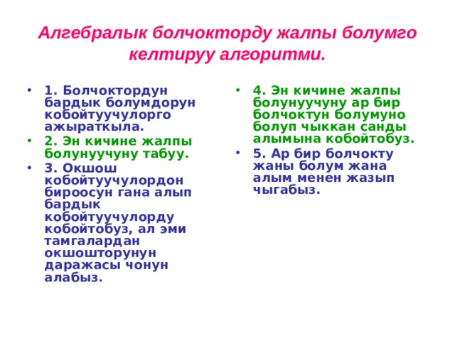 Алгебралык болчокторду жалпы болумго келтируу алгоритми. 1. Болчоктордун бардык болумдорун кобойтуучулорго ажыраткыла. 4. Эн кичине жалпы болунуучуну ар бир болчоктун болумуно болуп чыккан санды алымына кобойтобуз. 2. Эн кичине жалпы болунуучуну табуу. 5. Ар бир болчокту жаны болум жана алым менен жазып чыгабыз. 3. Окшош кобойтуучулордон бироосун гана алып бардык кобойтуучулорду кобойтобуз, ал эми тамгалардан окшошторунун даражасы чонун алабыз .  