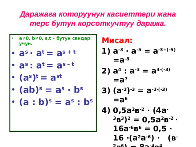 Даражага которуунун касиеттери жана терс бутун корсоткучтуу даража. а ≠0, b≠0, s,t – бутун сандар учун. Мисал: a s · a t = a s + t a s : a t = a s – t (a s ) t = a st (ab) s = a s · b s (a : b) s = a s : b s  а -3  · а -5 = а -3+(-5) =а -8  а 4 : а -3 = а 4-(-3) =а 7  (а -2 ) -3 = а -2·(-3) =а 6  0,5а 2 в -2 · (4а -3 в 3 ) 2 = 0,5а 2 в -2 · 16а -6 в 6 = 0,5 · 16 ·(а 2 а -6 ) · (в -2 в 6 ) = 8а -4 в 4   