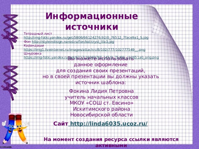 Информационные источники Тетрадный лист http://img-fotki.yandex.ru/get/5806/66124276.92/0_76512_7face9a1_S.jpg Фон http://styleindisign.narod.ru/fon/kol/cryst_lila3.jpg Карандаши https://img1.liveinternet.ru/images/attach/c/8/102/777/102777549__.png Шнуровка https://img-fotki.yandex.ru/get/6717/16969765.145/0_75d9b_c10651a0_orig.png  Вы можете использовать данное оформление для создания своих презентаций, но в своей презентации вы должны указать источник шаблона: Фокина Лидия Петровна учитель начальных классов МКОУ «СОШ ст. Евсино» Искитимского района Новосибирской области Сайт http://linda6035.ucoz.ru/  На момент создания ресурса ссылки являются активными
