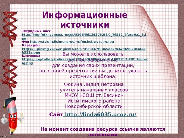 Информационные источники Тетрадный лист http://img-fotki.yandex.ru/get/5806/66124276.92/0_76512_7face9a1_S.jpg Фон http://styleindisign.narod.ru/fon/kol/cryst_ro.jpg Карандаш https://i.pinimg.com/originals/3a/b7/f9/3ab7f9d452d29a6c9b982d8af22b313c.png Шнуровка https://img-fotki.yandex.ru/get/37/200418627.e4/0_15023f_7d38176d_orig.png  Вы можете использовать данное оформление для создания своих презентаций, но в своей презентации вы должны указать источник шаблона: Фокина Лидия Петровна учитель начальных классов МКОУ «СОШ ст. Евсино» Искитимского района Новосибирской области Сайт http://linda6035.ucoz.ru/  На момент создания ресурса ссылки являются активными