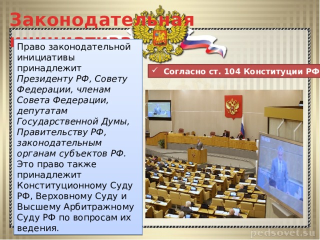 Законодательная инициатива Право законодательной инициативы принадлежит Президенту РФ, Совету Федерации, членам Совета Федерации, депутатам Государственной Думы, Правительству РФ, законодательным органам субъектов РФ. Это право также принадлежит Конституционному Суду РФ, Верховному Суду и Высшему Арбитражному Суду РФ по вопросам их ведения.  Согласно ст. 104 Конституции РФ 