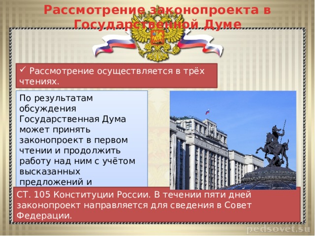 Рассмотрение законопроекта в Государственной Думе  Рассмотрение осуществляется в трёх чтениях. По результатам обсуждения Государственная Дума может принять законопроект в первом чтении и продолжить работу над ним с учётом высказанных предложений и замечаний, отклонить законопроект, принять закон. СТ. 105 Конституции России. В течении пяти дней законопроект направляется для сведения в Совет Федерации. 